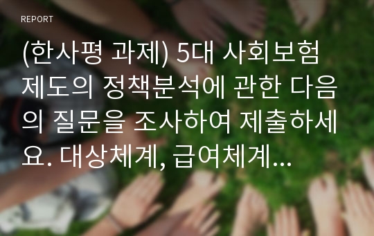 (한사평 과제) 5대 사회보험제도의 정책분석에 관한 다음의 질문을 조사하여 제출하세요. 대상체계, 급여체계, 재원체계, 전달체계