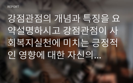 강점관점의 개념과 특징을 요약설명하시고 강점관점이 사회복지실천에 미치는 긍정적인 영향에 대한 자신의 생각을 설명하시오