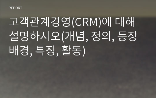 고객관계경영(CRM)에 대해 설명하시오(개념, 정의, 등장배경, 특징, 활동)