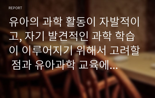 유아의 과학 활동이 자발적이고, 자기 발견적인 과학 학습이 이루어지기 위해서 고려할 점과 유아과학 교육에 있어서 교사의 역할에 대해서 기술하시오.