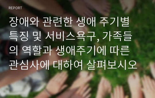 장애와 관련한 생애 주기별 특징 및 서비스욕구, 가족들의 역할과 생애주기에 따른 관심사에 대하여 살펴보시오