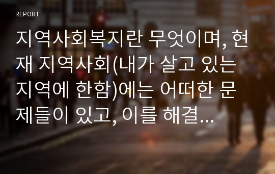 지역사회복지란 무엇이며, 현재 지역사회(내가 살고 있는 지역에 한함)에는 어떠한 문제들이 있고, 이를 해결하기 위한 지역사회복지기관