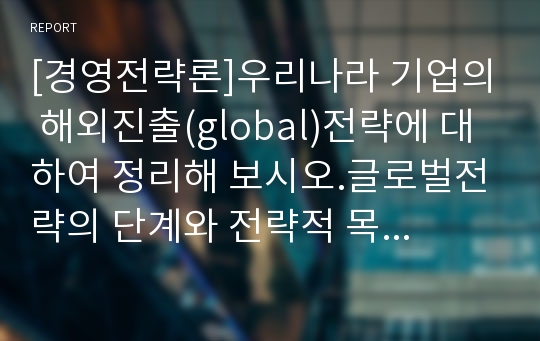 [경영전략론]우리나라 기업의 해외진출(global)전략에 대하여 정리해 보시오.글로벌전략의 단계와 전략적 목표, 해외진출의 단계별 유형, 전략 실행 프로그램, 성과 평가 등을 이론