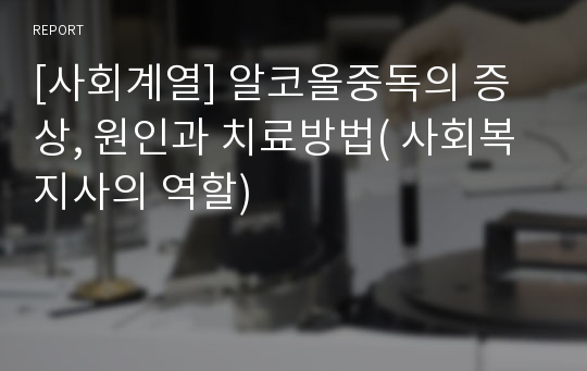 [사회계열] 알코올중독의 증상, 원인과 치료방법( 사회복지사의 역할)