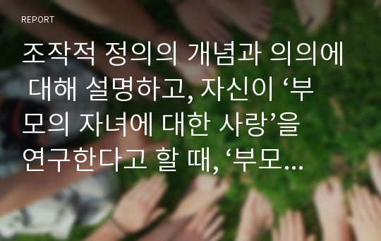 조작적 정의의 개념과 의의에 대해 설명하고, 자신이 ‘부모의 자녀에 대한 사랑’을 연구한다고 할 때, ‘부모의 자녀에 대한 사랑’을 어떻게 조작적 정의할 것인지 논하시오