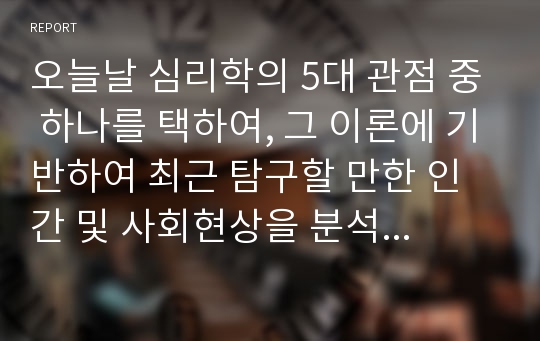 오늘날 심리학의 5대 관점 중 하나를 택하여, 그 이론에 기반하여 최근 탐구할 만한 인간 및 사회현상을 분석하시오