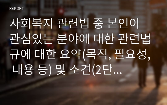 사회복지 관련법 중 본인이 관심있는 분야에 대한 관련법규에 대한 요약(목적, 필요성, 내용 등) 및 소견(2단락 내외)을 기재하여 제출하시기 바랍니다.