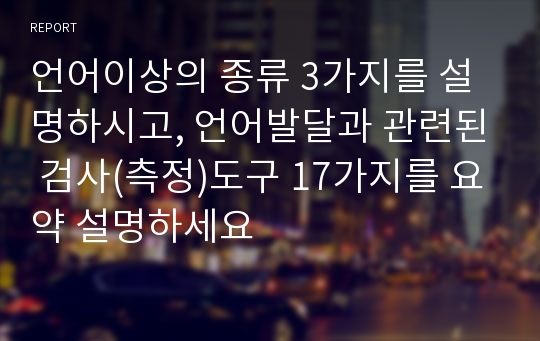 언어이상의 종류 3가지를 설명하시고, 언어발달과 관련된 검사(측정)도구 17가지를 요약 설명하세요