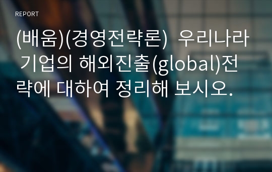 (배움)(경영전략론)  우리나라 기업의 해외진출(global)전략에 대하여 정리해 보시오.