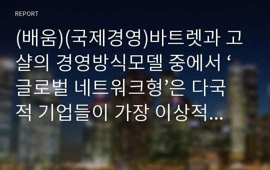 (배움)(국제경영)바트렛과 고샬의 경영방식모델 중에서 ‘글로벌 네트워크형’은 다국적 기업들이 가장 이상적으로 추구하고자 하는 모형이다.