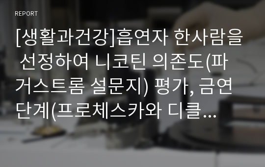 [생활과건강]흡연자 한사람을 선정하여 니코틴 의존도(파거스트롬 설문지) 평가, 금연단계(프로체스카와 디클레멘테)평가, 대상자를 도울수 있는 여러가지 방안