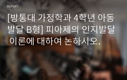 [방통대 가정학과 4학년 아동발달 B형] 피아제의 인지발달 이론에 대하여 논하시오.