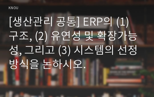 [생산관리 공통] ERP의 (1) 구조, (2) 유연성 및 확장가능성, 그리고 (3) 시스템의 선정방식을 논하시오.