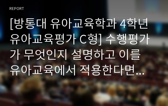 [방통대 유아교육학과 4학년 유아교육평가 C형] 수행평가가 무엇인지 설명하고 이를 유아교육에서 적용한다면 어떻게 할 수 있는지 논의하시오.