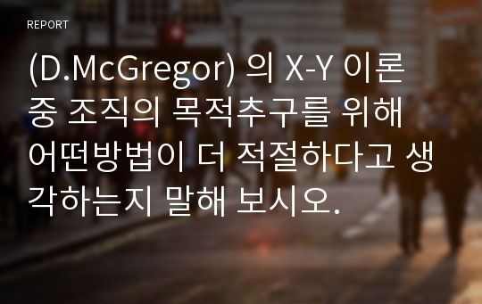 (D.McGregor) 의 X-Y 이론중 조직의 목적추구를 위해 어떤방법이 더 적절하다고 생각하는지 말해 보시오.