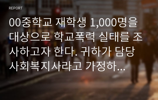 00중학교 재학생 1,000명을 대상으로 학교폭력 실태를 조사하고자 한다. 귀하가 담당 사회복지사라고 가정하고 이 조사를 시행함에 있어 고려해야할 사항에 대해 자신의 의견을