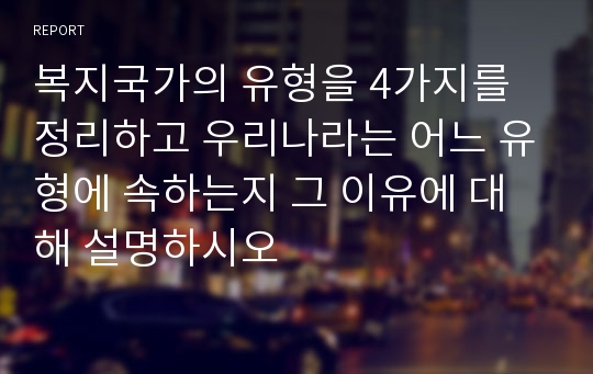 복지국가의 유형을 4가지를 정리하고 우리나라는 어느 유형에 속하는지 그 이유에 대해 설명하시오