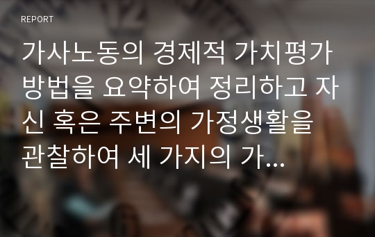 가사노동의 경제적 가치평가 방법을 요약하여 정리하고 자신 혹은 주변의 가정생활을 관찰하여 세 가지의 가사 노동 사례를 찾아 생산성의 근거를 각각 제시하시오.