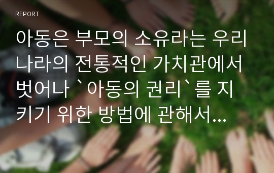 아동은 부모의 소유라는 우리나라의 전통적인 가치관에서 벗어나 `아동의 권리`를 지키기 위한 방법에 관해서 생각해 보자