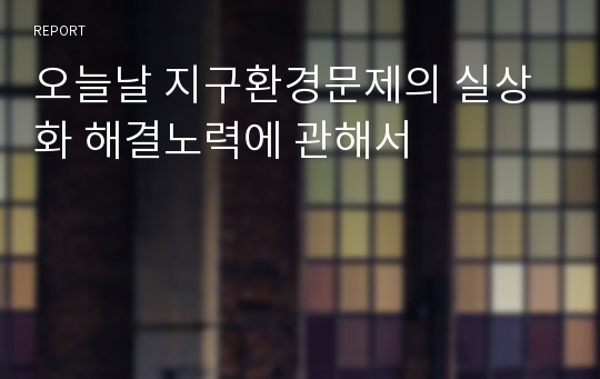 오늘날 지구환경문제의 실상화 해결노력에 관해서