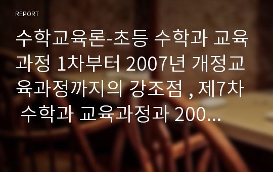 수학교육론-초등 수학과 교육과정 1차부터 2007년 개정교육과정까지의 강조점 , 제7차 수학과 교육과정과 2007년 초등 수학과 개정교육과정의 차이점