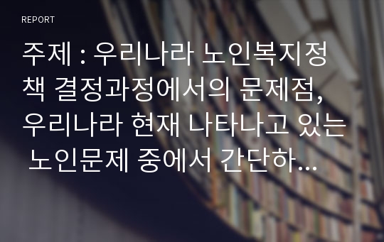 주제 : 우리나라 노인복지정책 결정과정에서의 문제점, 우리나라 현재 나타나고 있는 노인문제 중에서 간단하게 노인문제를 해결할 수 있는 본인의 생각을 서술하시오.