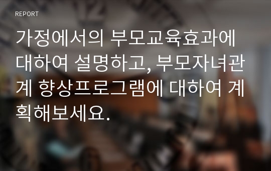 가정에서의 부모교육효과에 대하여 설명하고, 부모자녀관계 향상프로그램에 대하여 계획해보세요.