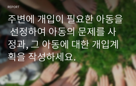 주변에 개입이 필요한 아동을 선정하여 아동의 문제를 사정과, 그 아동에 대한 개입계획을 작성하세요.