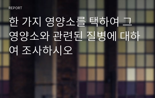 한 가지 영양소를 택하여 그 영양소와 관련된 질병에 대하여 조사하시오