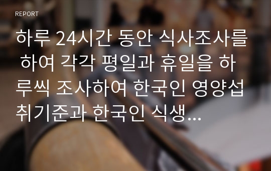 하루 24시간 동안 식사조사를 하여 각각 평일과 휴일을 하루씩 조사하여 한국인 영양섭취기준과 한국인 식생활 지침과 비교하여 평가하시오