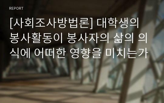 [사회조사방법론] 대학생의 봉사활동이 봉사자의 삶의 의식에 어떠한 영향을 미치는가