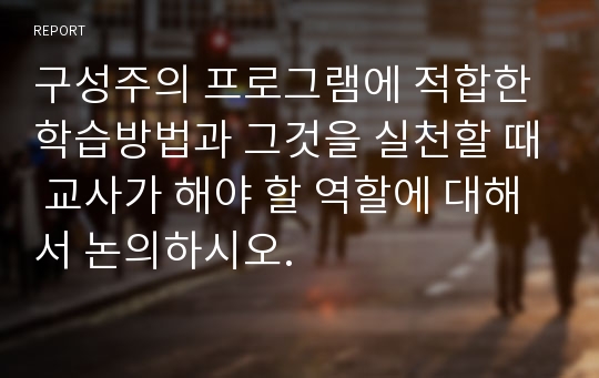 구성주의 프로그램에 적합한 학습방법과 그것을 실천할 때 교사가 해야 할 역할에 대해서 논의하시오.