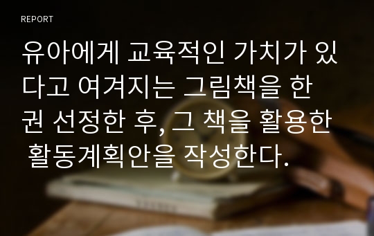 유아에게 교육적인 가치가 있다고 여겨지는 그림책을 한 권 선정한 후, 그 책을 활용한 활동계획안을 작성한다.