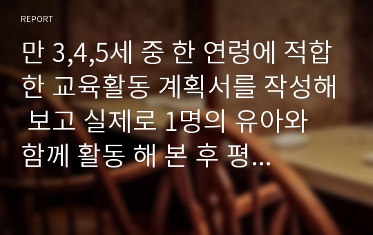 만 3,4,5세 중 한 연령에 적합한 교육활동 계획서를 작성해 보고 실제로 1명의 유아와 함께 활동 해 본 후 평가해 보세요