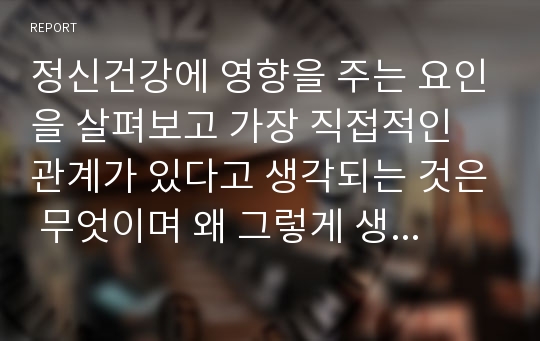 정신건강에 영향을 주는 요인을 살펴보고 가장 직접적인 관계가 있다고 생각되는 것은 무엇이며 왜 그렇게 생각하는지 기술해 보세요