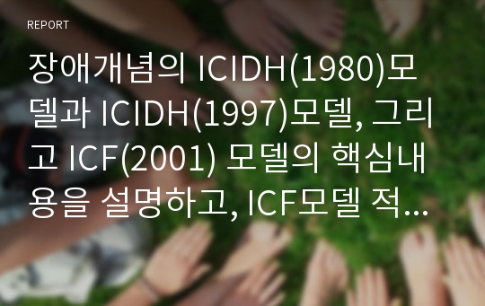 장애개념의 ICIDH(1980)모델과 ICIDH(1997)모델, 그리고 ICF(2001) 모델의 핵심내용을 설명하고, ICF모델 적용에 대한 사례를 기술하시오.