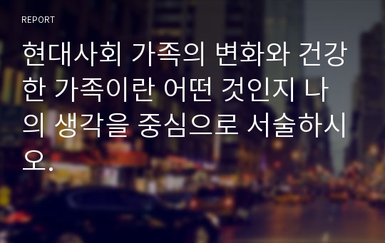 현대사회 가족의 변화와 건강한 가족이란 어떤 것인지 나의 생각을 중심으로 서술하시오.