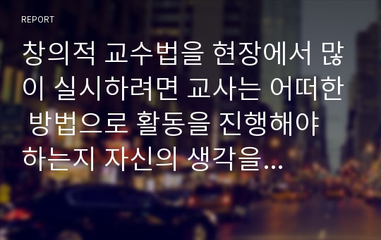 창의적 교수법을 현장에서 많이 실시하려면 교사는 어떠한 방법으로 활동을 진행해야 하는지 자신의 생각을 서술해보고 간단한 예화를 1가지만 기술해보시오.