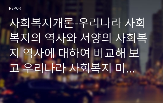 사회복지개론-우리나라 사회복지의 역사와 서양의 사회복지 역사에 대하여 비교해 보고 우리나라 사회복지 미래 발전 방안에 대하여 자신의 견해를 작성