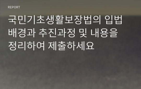 국민기초생활보장법의 입법배경과 추진과정 및 내용을 정리하여 제출하세요