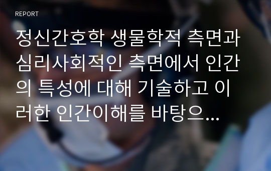 정신간호학 생물학적 측면과 심리사회적인 측면에서 인간의 특성에 대해 기술하고 이러한 인간이해를 바탕으로 정신간호사의 역할과 기능에 대한 자신의 견해에 대해 논하시오.