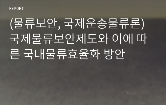 (물류보안, 국제운송물류론)국제물류보안제도와 이에 따른 국내물류효율화 방안