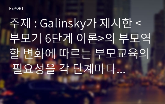 주제 : Galinsky가 제시한 &lt;부모기 6단계 이론&gt;의 부모역할 변화에 따르는 부모교육의 필요성을 각 단계마다 논하고, 각 단계에서 제공될 수 있는 부모교육 프로그램을 제안하여