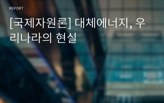 [국제자원론] 대체에너지, 우리나라의 현실