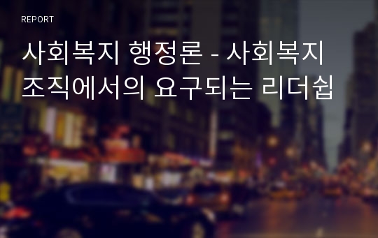 사회복지 행정론 - 사회복지조직에서의 요구되는 리더쉽