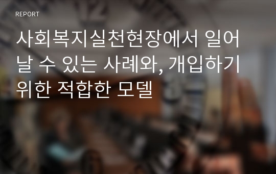 사회복지실천현장에서 일어날 수 있는 사례와, 개입하기 위한 적합한 모델