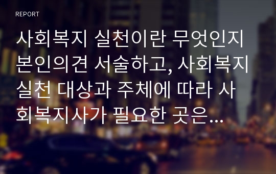 사회복지 실천이란 무엇인지 본인의견 서술하고, 사회복지실천 대상과 주체에 따라 사회복지사가 필요한 곳은 어디이고 해야 할 역할은 어디까지 인지 본인의견 서술하시오