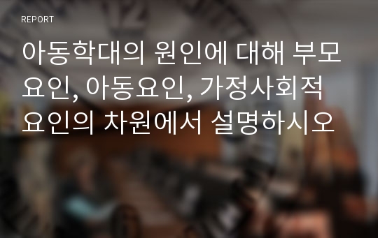 아동학대의 원인에 대해 부모요인, 아동요인, 가정사회적 요인의 차원에서 설명하시오