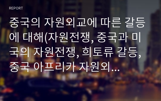 중국의 자원외교에 따른 갈등에 대해(자원전쟁, 중국과 미국의 자원전쟁, 희토류 갈등, 중국 아프리카 자원외교, 에너지전쟁, 중국 미국 석유전쟁)