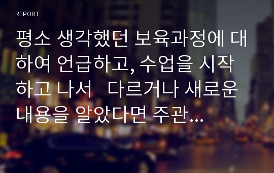 평소 생각했던 보육과정에 대하여 언급하고, 수업을 시작하고 나서   다르거나 새로운 내용을 알았다면 주관적 의견을 반영하여 서술하시오